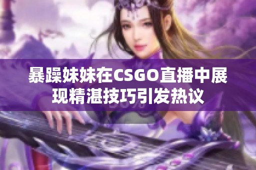 暴躁妹妹在CSGO直播中展现精湛技巧引发热议