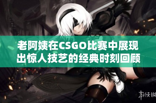 老阿姨在CSGO比赛中展现出惊人技艺的经典时刻回顾