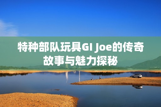 特种部队玩具GI Joe的传奇故事与魅力探秘