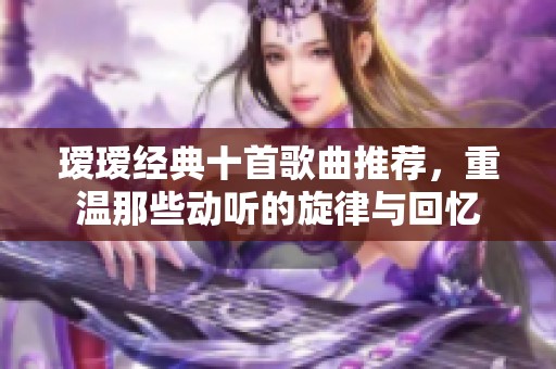 瑷瑷经典十首歌曲推荐，重温那些动听的旋律与回忆