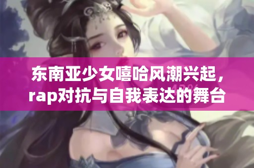 东南亚少女嘻哈风潮兴起，rap对抗与自我表达的舞台