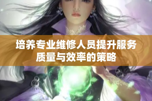 培养专业维修人员提升服务质量与效率的策略