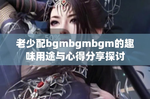 老少配bgmbgmbgm的趣味用途与心得分享探讨