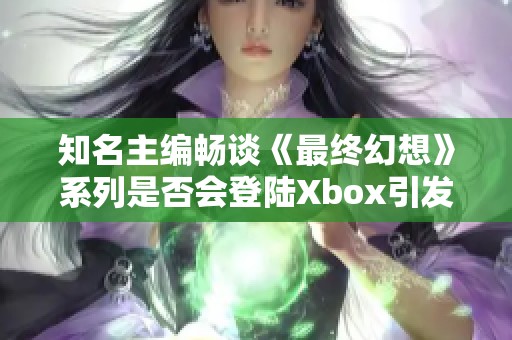 知名主编畅谈《最终幻想》系列是否会登陆Xbox引发关注