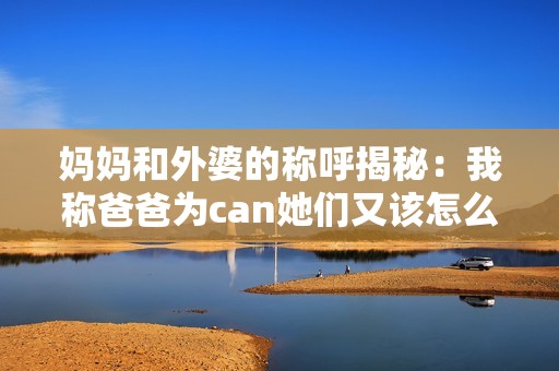 妈妈和外婆的称呼揭秘：我称爸爸为can她们又该怎么叫呢