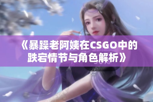 《暴躁老阿姨在CSGO中的跌宕情节与角色解析》