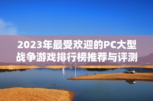 2023年最受欢迎的PC大型战争游戏排行榜推荐与评测分析