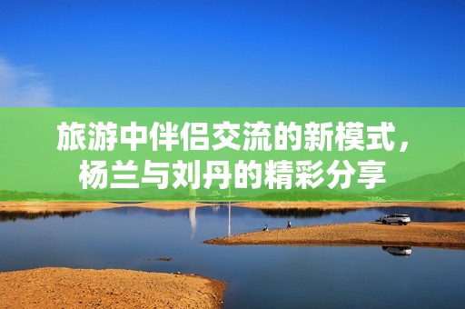 旅游中伴侣交流的新模式，杨兰与刘丹的精彩分享