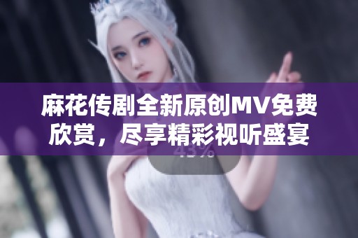 麻花传剧全新原创MV免费欣赏，尽享精彩视听盛宴