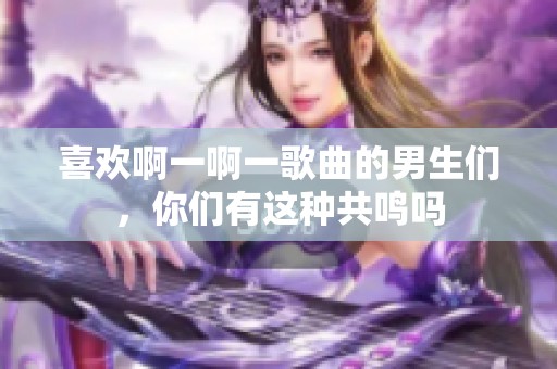 喜欢啊一啊一歌曲的男生们，你们有这种共鸣吗