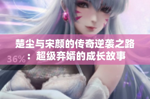 楚尘与宋颜的传奇逆袭之路：超级弃婿的成长故事