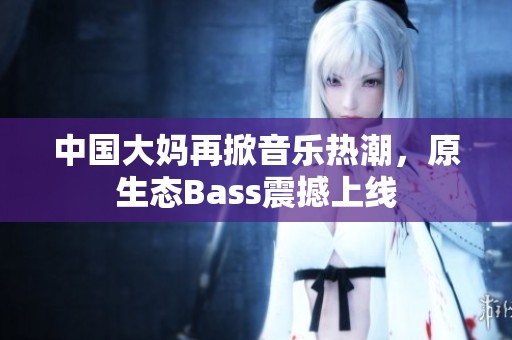 中国大妈再掀音乐热潮，原生态Bass震撼上线