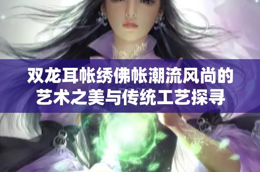 双龙耳帐绣佛帐潮流风尚的艺术之美与传统工艺探寻