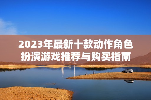 2023年最新十款动作角色扮演游戏推荐与购买指南