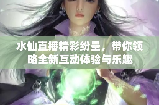 水仙直播精彩纷呈，带你领略全新互动体验与乐趣