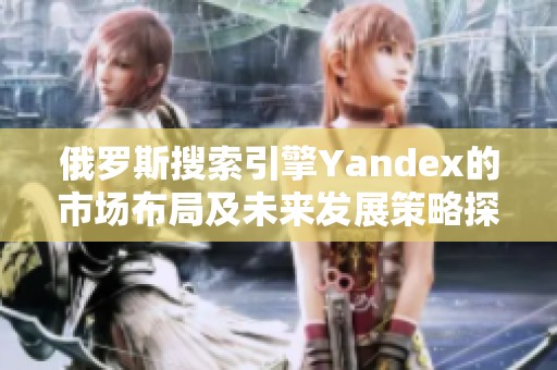 俄罗斯搜索引擎Yandex的市场布局及未来发展策略探索