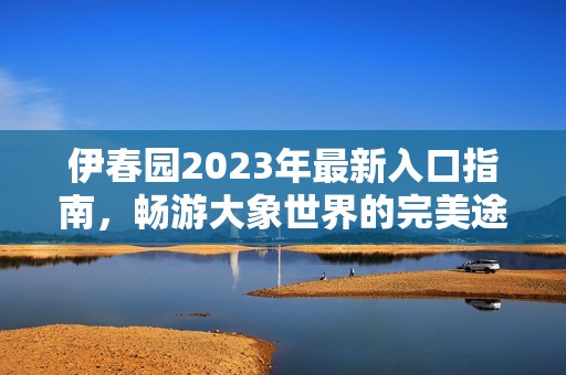 伊春园2023年最新入口指南，畅游大象世界的完美途径