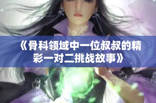 《骨科领域中一位叔叔的精彩一对二挑战故事》