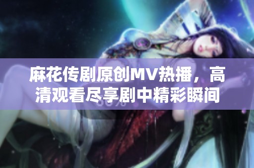 麻花传剧原创MV热播，高清观看尽享剧中精彩瞬间