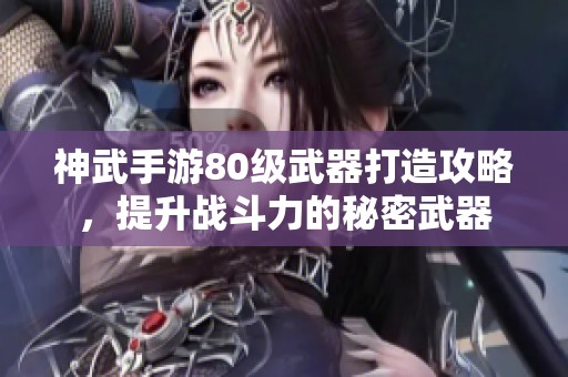 神武手游80级武器打造攻略，提升战斗力的秘密武器