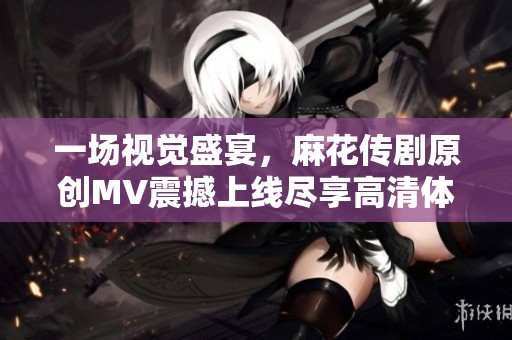 一场视觉盛宴，麻花传剧原创MV震撼上线尽享高清体验