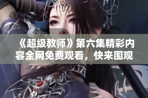 《超级教师》第六集精彩内容全网免费观看，快来围观吧！