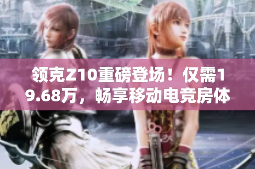 领克Z10重磅登场！仅需19.68万，畅享移动电竞房体验