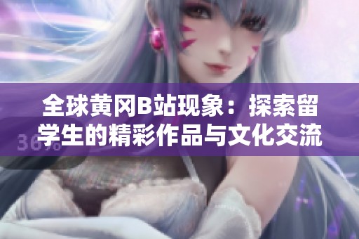 全球黄冈B站现象：探索留学生的精彩作品与文化交流