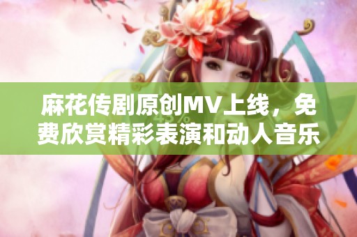 麻花传剧原创MV上线，免费欣赏精彩表演和动人音乐