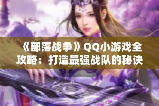 《部落战争》QQ小游戏全攻略：打造最强战队的秘诀与技巧