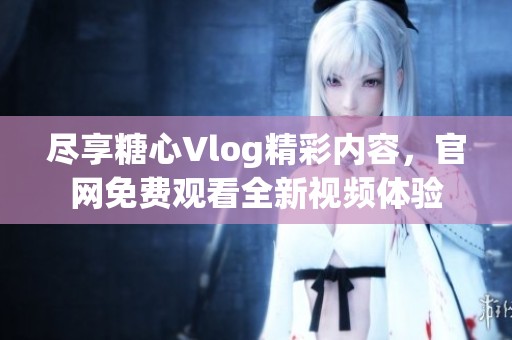 尽享糖心Vlog精彩内容，官网免费观看全新视频体验