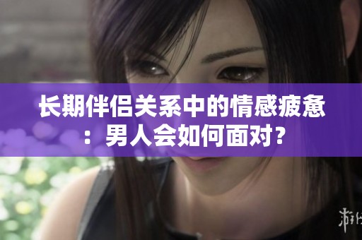 长期伴侣关系中的情感疲惫：男人会如何面对？