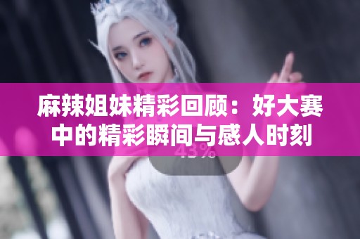 麻辣姐妹精彩回顾：好大赛中的精彩瞬间与感人时刻