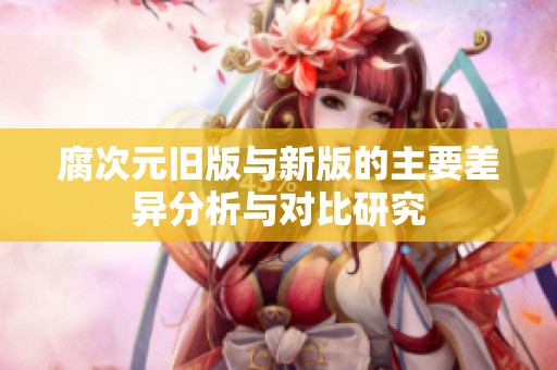 腐次元旧版与新版的主要差异分析与对比研究