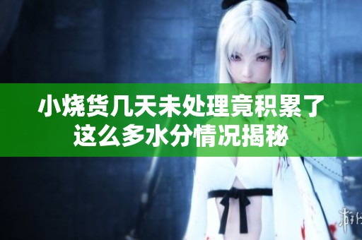 小烧货几天未处理竟积累了这么多水分情况揭秘