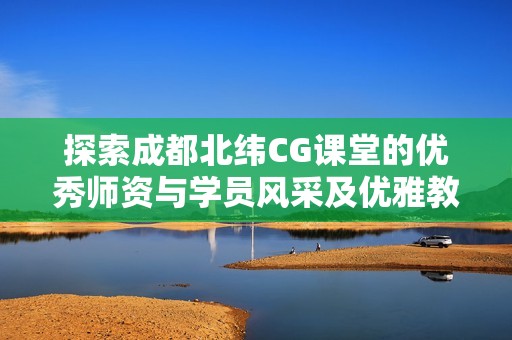 探索成都北纬CG课堂的优秀师资与学员风采及优雅教学环境