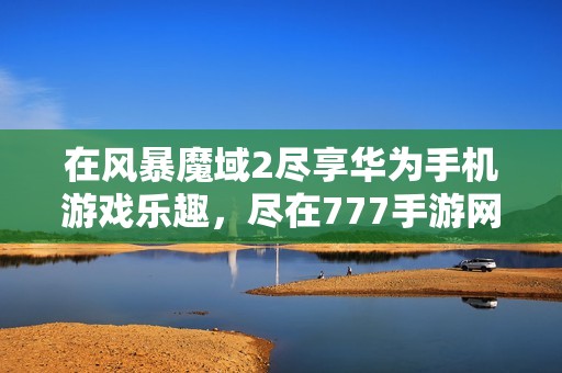 在风暴魔域2尽享华为手机游戏乐趣，尽在777手游网下载体验