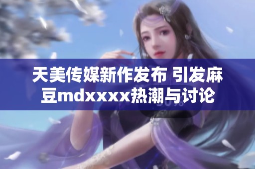 天美传媒新作发布 引发麻豆mdxxxx热潮与讨论