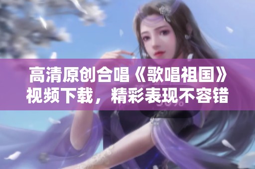 高清原创合唱《歌唱祖国》视频下载，精彩表现不容错过