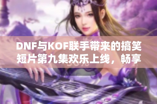 DNF与KOF联手带来的搞笑短片第九集欢乐上线，畅享奇幻冒险