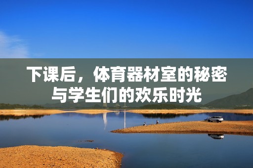 下课后，体育器材室的秘密与学生们的欢乐时光