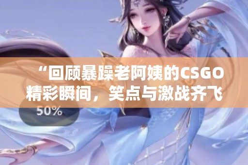 “回顾暴躁老阿姨的CSGO精彩瞬间，笑点与激战齐飞”