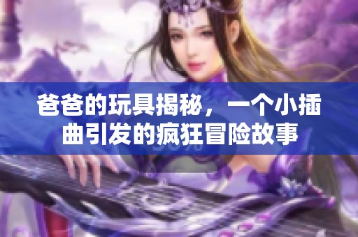 爸爸的玩具揭秘，一个小插曲引发的疯狂冒险故事