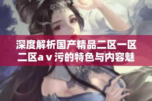 深度解析国产精品二区一区二区aⅴ污的特色与内容魅力