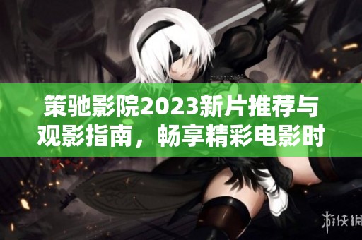 策驰影院2023新片推荐与观影指南，畅享精彩电影时光